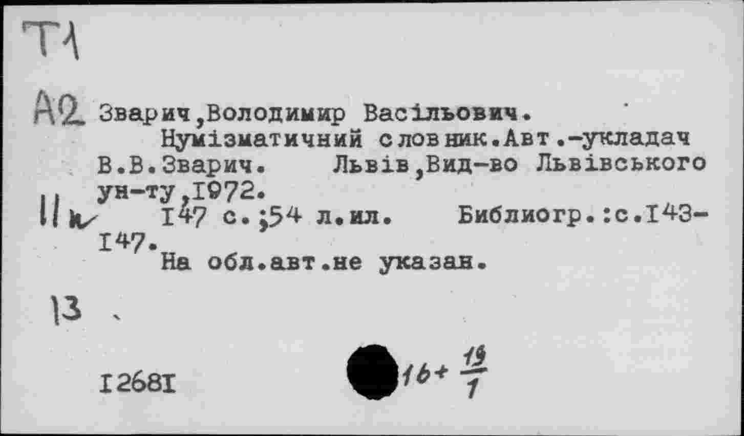 ﻿AQ. Зварич,Володимир Васільович.
Нумізматичний слов ник.Авт.-укладач
В.В.Зварич.	Львів ,Вид-во Львівського
.. ун-ту 1972.
Il kz 1*7 с. ;54 л.ил
147.
На обл.авт.не указан
Библиогр.:c.l43-
13 .
I268I